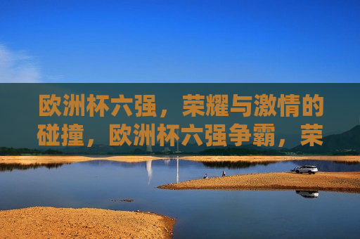 欧洲杯六强，荣耀与 *** 的碰撞，欧洲杯六强争霸，荣耀 *** 碰撞之夜