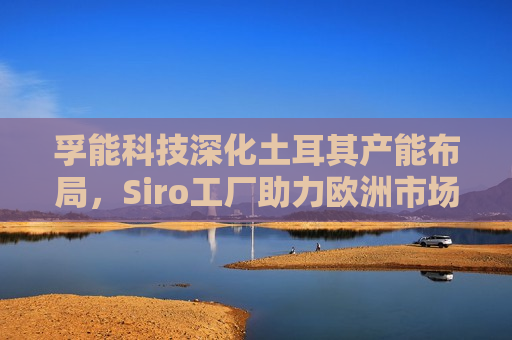 孚能科技深化土耳其产能布局，Siro工厂助力欧洲市场扩张  第1张