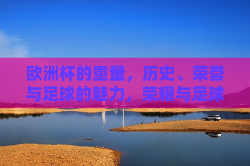 欧洲杯的重量，历史、荣誉与足球的魅力，荣耀与足球魅力的交织，荣耀与足球魅力的交织