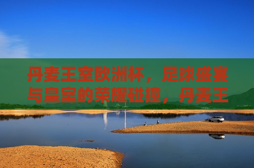丹麦王室欧洲杯，足球盛宴与皇室的荣耀碰撞，丹麦王室亮相欧洲杯，足球盛宴与皇室的荣耀碰撞，丹麦王室亮相欧洲杯，足球盛宴与皇室的荣耀碰撞  第1张