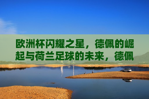 欧洲杯闪耀之星，德佩的崛起与荷兰足球的未来，德佩崛起，荷兰足球未来可期，荷兰新星德佩崛起，欧洲杯闪耀之星预示荷兰足球未来可期