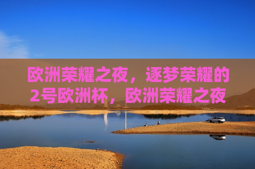 欧洲荣耀之夜，逐梦荣耀的2号欧洲杯，欧洲荣耀之夜，逐梦荣耀的欧洲杯，逐梦荣耀之夜，欧洲杯的荣耀之旅
