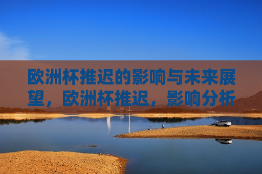 欧洲杯推迟的影响与未来展望，欧洲杯推迟，影响分析与未来展望，欧洲杯推迟，影响分析与未来展望
