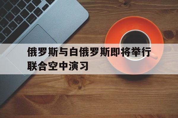 俄罗斯与白俄罗斯即将举行联合空中演习(白俄罗斯和俄罗斯先后三次发生斗气风波和价格战是在)  第1张